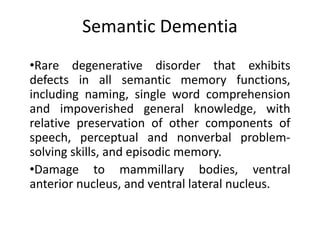 Semantic Dementia
•Rare degenerative disorder that exhibits
defects in all semantic memory functions,
including naming, single word comprehension
and impoverished general knowledge, with
relative preservation of other components of
speech, perceptual and nonverbal problem-
solving skills, and episodic memory.
•Damage to mammillary bodies, ventral
anterior nucleus, and ventral lateral nucleus.
 