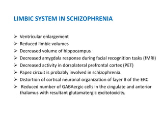 LIMBIC SYSTEM IN SCHIZOPHRENIA
 Ventricular enlargement
 Reduced limbic volumes
 Decreased volume of hippocampus
 Decreased amygdala response during facial recognition tasks (fMRI)
 Decreased activity in dorsolateral prefrontal cortex (PET)
 Papez circuit is probably involved in schizophrenia.
 Distortion of cortical neuronal organization of layer II of the ERC
 Reduced number of GABAergic cells in the cingulate and anterior
thalamus with resultant glutamatergic excitotoxicity.
 