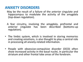 ANXIETY DISORDERS
May be the result of a failure of the anterior cingulate and
hippocampus to modulate the activity of the amygdala
(top-down regulation).
A fear circuitry, involving the amygdala, prefrontal and
anterior cingulate has been described (bottoms-up
regulation).
• The limbic system, which is involved in storing memories
and creating emotions, is also thought to play a central role
in processing all anxiety-related information.
• People with obsessive-compulsive disorder (OCD) often
show increased activity in the basal nuclei, in particular the
striatum and other frontal lobe areas of the forebrain.
 