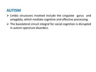 AUTISM
 Limbic structures involved include the cingulate gyrus and
amygdala, which mediate cognitive and affective processing.
 The basolateral circuit integral for social cognition is disrupted
in autism spectrum disorders.
 