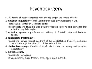 Psychosurgery
• All forms of psychosurgeries in use today target the limbic system –
1. Anterior cingulotomy – Most commonly used psychosurgery in U.S.
Target Site – Anterior Cingulate cortex
Disconnects the thalamic and posterior frontal regions and damages the
anterior cingulate region.
2. Anterior capsulotomy – Disconnects the orbitofrontal cortex and thalamic
nuclei.
3. Subcaudate tractotomy -
Target Site- Lower medial quadrant of the frontal lobes. Disconnects limbic
system and supra-orbital part of the frontal lobe.
4. Limbic leucotomy - Combination of subcaudate tractotomy and anterior
cingulotomy.
5. Amygdalotomy –
Target Site - Amygdala
It was developed as a treatment for aggression in 1961.
 
