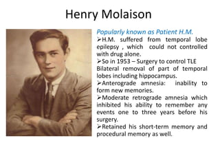 Henry Molaison
Popularly known as Patient H.M.
H.M. suffered from temporal lobe
epilepsy , which could not controlled
with drug alone.
So in 1953 – Surgery to control TLE
Bilateral removal of part of temporal
lobes including hippocampus.
Anterograde amnesia: inability to
form new memories.
Moderate retrograde amnesia which
inhibited his ability to remember any
events one to three years before his
surgery.
Retained his short-term memory and
procedural memory as well.
 