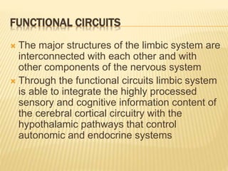 FUNCTIONAL CIRCUITS
 The major structures of the limbic system are
interconnected with each other and with
other components of the nervous system
 Through the functional circuits limbic system
is able to integrate the highly processed
sensory and cognitive information content of
the cerebral cortical circuitry with the
hypothalamic pathways that control
autonomic and endocrine systems
 