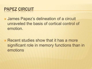 PAPEZ CIRCUIT
 James Papez’s delineation of a circuit
unraveled the basis of cortical control of
emotion.
 Recent studies show that it has a more
significant role in memory functions than in
emotions
 