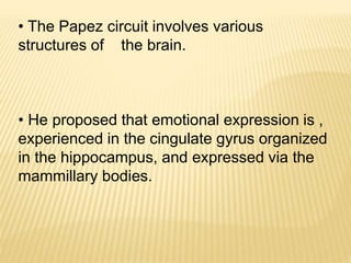 • The Papez circuit involves various
structures of the brain.
• He proposed that emotional expression is ,
experienced in the cingulate gyrus organized
in the hippocampus, and expressed via the
mammillary bodies.
 