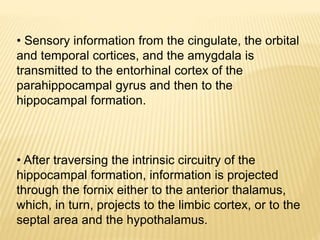• Sensory information from the cingulate, the orbital
and temporal cortices, and the amygdala is
transmitted to the entorhinal cortex of the
parahippocampal gyrus and then to the
hippocampal formation.
• After traversing the intrinsic circuitry of the
hippocampal formation, information is projected
through the fornix either to the anterior thalamus,
which, in turn, projects to the limbic cortex, or to the
septal area and the hypothalamus.
 