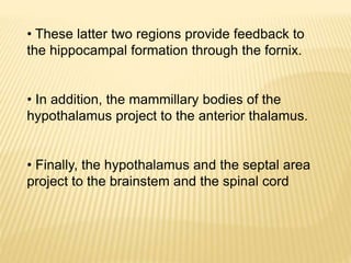 • These latter two regions provide feedback to
the hippocampal formation through the fornix.
• In addition, the mammillary bodies of the
hypothalamus project to the anterior thalamus.
• Finally, the hypothalamus and the septal area
project to the brainstem and the spinal cord
 