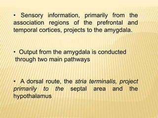 • Sensory information, primarily from the
association regions of the prefrontal and
temporal cortices, projects to the amygdala.
• Output from the amygdala is conducted
through two main pathways
• A dorsal route, the stria terminalis, project
primarily to the septal area and the
hypothalamus
 