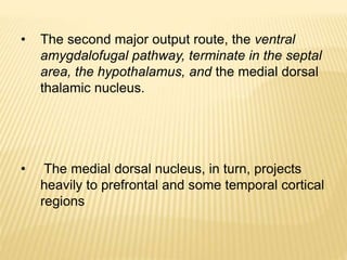 • The second major output route, the ventral
amygdalofugal pathway, terminate in the septal
area, the hypothalamus, and the medial dorsal
thalamic nucleus.
• The medial dorsal nucleus, in turn, projects
heavily to prefrontal and some temporal cortical
regions
 