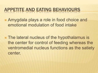 APPETITE AND EATING BEHAVIOURS
 Amygdala plays a role in food choice and
emotional modulation of food intake
 The lateral nucleus of the hypothalamus is
the center for control of feeding whereas the
ventromedial nucleus functions as the satiety
center.
 