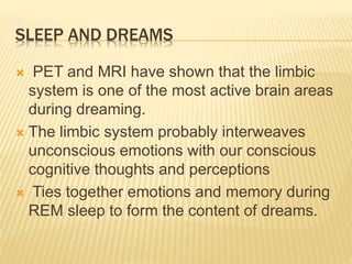 SLEEP AND DREAMS
 PET and MRI have shown that the limbic
system is one of the most active brain areas
during dreaming.
 The limbic system probably interweaves
unconscious emotions with our conscious
cognitive thoughts and perceptions
 Ties together emotions and memory during
REM sleep to form the content of dreams.
 
