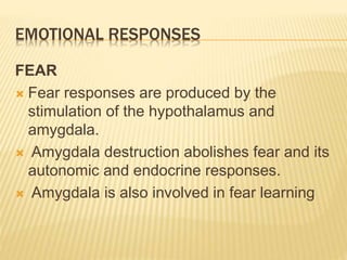 EMOTIONAL RESPONSES
FEAR
 Fear responses are produced by the
stimulation of the hypothalamus and
amygdala.
 Amygdala destruction abolishes fear and its
autonomic and endocrine responses.
 Amygdala is also involved in fear learning
 