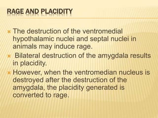 RAGE AND PLACIDITY
 The destruction of the ventromedial
hypothalamic nuclei and septal nuclei in
animals may induce rage.
 Bilateral destruction of the amygdala results
in placidity.
 However, when the ventromedian nucleus is
destroyed after the destruction of the
amygdala, the placidity generated is
converted to rage.
 