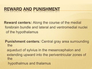 REWARD AND PUNISHMENT
Reward centers: Along the course of the medial
forebrain bundle and lateral and ventromedial nuclei
of the hypothalamus
Punishment centers: Central gray area surrounding
the
aqueduct of sylvius in the mesencephalon and
extending upward into the periventricular zones of
the
hypothalmus and thalamus
 