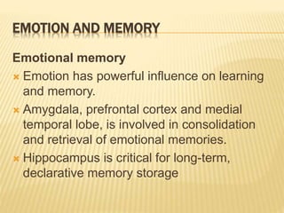 EMOTION AND MEMORY
Emotional memory
 Emotion has powerful influence on learning
and memory.
 Amygdala, prefrontal cortex and medial
temporal lobe, is involved in consolidation
and retrieval of emotional memories.
 Hippocampus is critical for long-term,
declarative memory storage
 