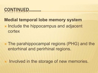 CONTINUED……….
Medial temporal lobe memory system
 Include the hippocampus and adjacent
cortex
 The parahippocampal regions (PHG) and the
entorhinal and perirhinal regions.
 Involved in the storage of new memories.
 