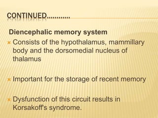 CONTINUED…………
Diencephalic memory system
 Consists of the hypothalamus, mammillary
body and the dorsomedial nucleus of
thalamus
 Important for the storage of recent memory
 Dysfunction of this circuit results in
Korsakoff's syndrome.
 