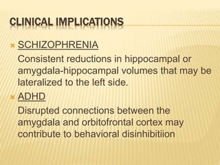 CLINICAL IMPLICATIONS
 SCHIZOPHRENIA
Consistent reductions in hippocampal or
amygdala-hippocampal volumes that may be
lateralized to the left side.
 ADHD
Disrupted connections between the
amygdala and orbitofrontal cortex may
contribute to behavioral disinhibitiion
 