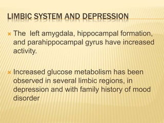 LIMBIC SYSTEM AND DEPRESSION
 The left amygdala, hippocampal formation,
and parahippocampal gyrus have increased
activity.
 Increased glucose metabolism has been
observed in several limbic regions, in
depression and with family history of mood
disorder
 