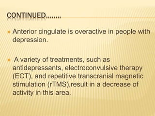CONTINUED……..
 Anterior cingulate is overactive in people with
depression.
 A variety of treatments, such as
antidepressants, electroconvulsive therapy
(ECT), and repetitive transcranial magnetic
stimulation (rTMS),result in a decrease of
activity in this area.
 