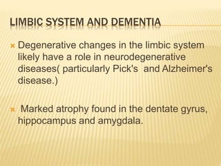 LIMBIC SYSTEM AND DEMENTIA
 Degenerative changes in the limbic system
likely have a role in neurodegenerative
diseases( particularly Pick's and Alzheimer's
disease.)
 Marked atrophy found in the dentate gyrus,
hippocampus and amygdala.
 