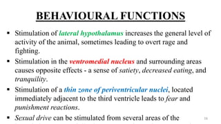 BEHAVIOURAL FUNCTIONS
 Stimulation of lateral hypothalamus increases the general level of
activity of the animal, sometimes leading to overt rage and
fighting.
 Stimulation in the ventromedial nucleus and surrounding areas
causes opposite effects - a sense of satiety, decreased eating, and
tranquility.
 Stimulation of a thin zone of periventricular nuclei, located
immediately adjacent to the third ventricle leads to fear and
punishment reactions.
 Sexual drive can be stimulated from several areas of the 16
 