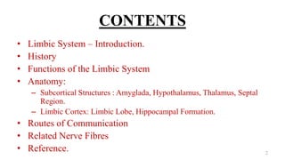 CONTENTS
• Limbic System – Introduction.
• History
• Functions of the Limbic System
• Anatomy:
– Subcortical Structures : Amyglada, Hypothalamus, Thalamus, Septal
Region.
– Limbic Cortex: Limbic Lobe, Hippocampal Formation.
• Routes of Communication
• Related Nerve Fibres
• Reference. 2
 