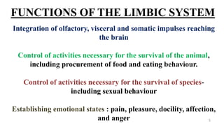 FUNCTIONS OF THE LIMBIC SYSTEM
Integration of olfactory, visceral and somatic impulses reaching
the brain
Control of activities necessary for the survival of the animal,
including procurement of food and eating behaviour.
Control of activities necessary for the survival of species-
including sexual behaviour
Establishing emotional states : pain, pleasure, docility, affection,
and anger 5
 