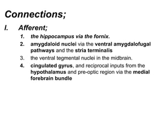 Connections;
I. Afferent;
1. the hippocampus via the fornix.
2. amygdaloid nuclei via the ventral amygdalofugal
pathways and the stria terminalis
3. the ventral tegmental nuclei in the midbrain.
4. cingulated gyrus, and reciprocal inputs from the
hypothalamus and pre-optic region via the medial
forebrain bundle
 