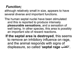 although relatively small in size, appears to have
several diverse and important functions.
The human septal nuclei have been stimulated
and this is reported to produce intensely
pleasurable sensations, and a sensation of
well being. In other species, this area is possibly
an important site of reward reactions.
If the septal area is destroyed, this seems
to remove an inhibitory influence on rage,
and the animal responds with signs of
displeasure, so called ‘septal rage ‫’الغضب‬.
Function;
 