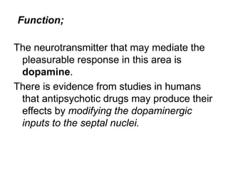 The neurotransmitter that may mediate the
pleasurable response in this area is
dopamine.
There is evidence from studies in humans
that antipsychotic drugs may produce their
effects by modifying the dopaminergic
inputs to the septal nuclei.
Function;
 