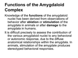 Functions of the Amygdaloid
Complex
Knowledge of the functions of the amygdaloid
nuclei has been derived from observations of
behavior after ablation or stimulation of the
amygdala in animals or after damage to the
amygdala in humans.
It is difficult precisely to assess the contribution of
the various amygdaloid nuclei to any behavioral
or autonomic response, due to the diffuse
anatomical relationships within the amygdala. In
animals, stimulation of the amygdale produces
stereotyped behavioral responses.
 