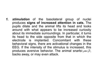 1. stimulation of the basolateral group of nuclei
produces signs of increased attention in cats. The
pupils dilate and the animal lifts its head and looks
around with what appears to be increased curiosity
about its immediate surroundings. In particular, it turns
its head to the side opposite from that in which the
electrode is implanted. Concomitant with these
behavioral signs, there are activational changes in the
EEG. If the intensity of the stimulus is increased, this
produces aversive behavior. The animal snarls‫ة‬ ‫الزمجل‬,
backs away, or may even attack.
 