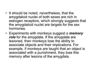 • It should be noted, nevertheless, that the
amygdaloid nuclei of both sexes are rich in
estrogen receptors, which strongly suggests that
the amygdaloid nuclei are targets for the sex
hormones.
• Experiments with monkeys suggest a memory
role for the amygdala. If the amygdala are
lesioned, then monkeys lose the ability to
associate objects and their implications. For
example, if monkeys are taught that an object is
associated with a punishment, they lose this
memory after lesions of the amygdala.
 