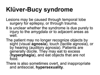 Klüver-Bucy syndrome
Lesions may be caused through temporal lobe
surgery for epilepsy, or through trauma.
It is unclear whether the syndrome is due purely to
injury to the amygdala or to adjacent areas as
well.
The patient may no longer recognize objects by
sight (visual agnosia), touch (tactile agnosia), or
by hearing (auditory agnosia). Patients are
generally docile. They may eat to excess
(hyperphagia), and eat objects that are not
food.
There is also sometimes overt, and inappropriate
and antisocial, hypersexuality.
 
