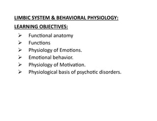 LIMBIC SYSTEM & BEHAVIORAL PHYSIOLOGY:
LEARNING OBJECTIVES:
 Functional anatomy
 Functions
 Physiology of Emotions.
 Emotional behavior.
 Physiology of Motivation.
 Physiological basis of psychotic disorders.
 