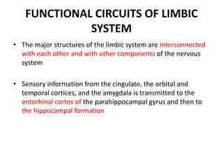FUNCTIONAL CIRCUITS OF LIMBIC
SYSTEM
• The major structures of the limbic system are interconnected
with each other and with other components of the nervous
system
• Sensory information from the cingulate, the orbital and
temporal cortices, and the amygdala is transmitted to the
entorhinal cortex of the parahippocampal gyrus and then to
the hippocampal formation
 