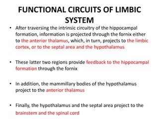 FUNCTIONAL CIRCUITS OF LIMBIC
SYSTEM
• After traversing the intrinsic circuitry of the hippocampal
formation, information is projected through the fornix either
to the anterior thalamus, which, in turn, projects to the limbic
cortex, or to the septal area and the hypothalamus
• These latter two regions provide feedback to the hippocampal
formation through the fornix
• In addition, the mammillary bodies of the hypothalamus
project to the anterior thalamus
• Finally, the hypothalamus and the septal area project to the
brainstem and the spinal cord
 