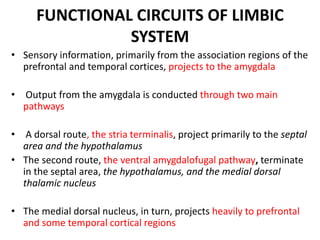 FUNCTIONAL CIRCUITS OF LIMBIC
SYSTEM
• Sensory information, primarily from the association regions of the
prefrontal and temporal cortices, projects to the amygdala
• Output from the amygdala is conducted through two main
pathways
• A dorsal route, the stria terminalis, project primarily to the septal
area and the hypothalamus
• The second route, the ventral amygdalofugal pathway, terminate
in the septal area, the hypothalamus, and the medial dorsal
thalamic nucleus
• The medial dorsal nucleus, in turn, projects heavily to prefrontal
and some temporal cortical regions
 