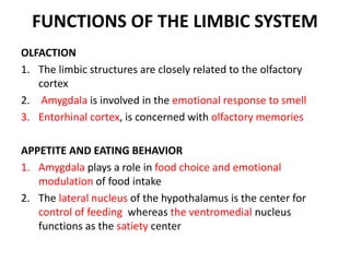FUNCTIONS OF THE LIMBIC SYSTEM
OLFACTION
1. The limbic structures are closely related to the olfactory
cortex
2. Amygdala is involved in the emotional response to smell
3. Entorhinal cortex, is concerned with olfactory memories
APPETITE AND EATING BEHAVIOR
1. Amygdala plays a role in food choice and emotional
modulation of food intake
2. The lateral nucleus of the hypothalamus is the center for
control of feeding whereas the ventromedial nucleus
functions as the satiety center
 