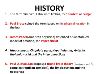 HISTORY
1. The term "limbic" - Latin word limbus, for "border" or "edge’
2. Paul Broca coined the term based on its physical location in
the brain
3. James Papez(American physician) described his anatomical
model of emotion, the Papez circuit
4. Hippocampus, Cingulate gyrus,Hypothalamus, Anterior
thalamic nuclei,and the interconnections
5. Paul D. MacLean proposed triune brain theory (three brain in one)-R-
complex (reptilian complex), the limbic system and the
neocortex
 