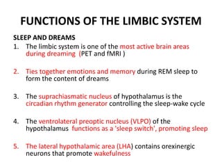 FUNCTIONS OF THE LIMBIC SYSTEM
SLEEP AND DREAMS
1. The limbic system is one of the most active brain areas
during dreaming (PET and fMRI )
2. Ties together emotions and memory during REM sleep to
form the content of dreams
3. The suprachiasmatic nucleus of hypothalamus is the
circadian rhythm generator controlling the sleep-wake cycle
4. The ventrolateral preoptic nucleus (VLPO) of the
hypothalamus functions as a 'sleep switch', promoting sleep
5. The lateral hypothalamic area (LHA) contains orexinergic
neurons that promote wakefulness
 