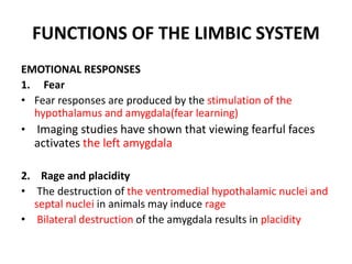 FUNCTIONS OF THE LIMBIC SYSTEM
EMOTIONAL RESPONSES
1. Fear
• Fear responses are produced by the stimulation of the
hypothalamus and amygdala(fear learning)
• Imaging studies have shown that viewing fearful faces
activates the left amygdala
2. Rage and placidity
• The destruction of the ventromedial hypothalamic nuclei and
septal nuclei in animals may induce rage
• Bilateral destruction of the amygdala results in placidity
 