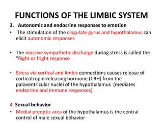 FUNCTIONS OF THE LIMBIC SYSTEM
3. Autonomic and endocrine responses to emotion
• The stimulation of the cingulate gyrus and hypothalamus can
elicit autonomic responses
• The massive sympathetic discharge during stress is called the
"flight or fright response
• Stress via cortical and limbic connections causes release of
corticotropin-releasing hormone (CRH) from the
paraventricular nuclei of the hypothalamus (mediates
endocrine and immune responses)
4. Sexual behavior
• Medial preoptic area of the hypothalamus is the central
control of male sexual behavior
 