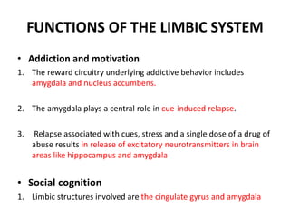 FUNCTIONS OF THE LIMBIC SYSTEM
• Addiction and motivation
1. The reward circuitry underlying addictive behavior includes
amygdala and nucleus accumbens.
2. The amygdala plays a central role in cue-induced relapse.
3. Relapse associated with cues, stress and a single dose of a drug of
abuse results in release of excitatory neurotransmitters in brain
areas like hippocampus and amygdala
• Social cognition
1. Limbic structures involved are the cingulate gyrus and amygdala
 