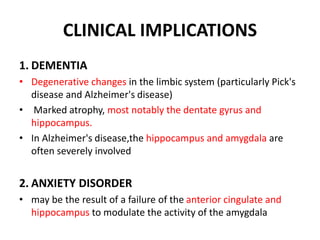 CLINICAL IMPLICATIONS
1. DEMENTIA
• Degenerative changes in the limbic system (particularly Pick's
disease and Alzheimer's disease)
• Marked atrophy, most notably the dentate gyrus and
hippocampus.
• In Alzheimer's disease,the hippocampus and amygdala are
often severely involved
2. ANXIETY DISORDER
• may be the result of a failure of the anterior cingulate and
hippocampus to modulate the activity of the amygdala
 