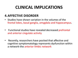 CLINICAL IMPLICATIONS
4.AFFECTIVE DISORDER
• Studies have shown variation in the volumes of the
frontal lobes, basal ganglia, amygdala and hippocampus.
• Functional studies have revealed decreased prefrontal
and anterior cingulate activity
• Recently, researchers have posited that affective and
cognitive symptomatology represents dysfunction within
a network-the anterior limbic network
 