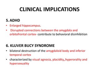 CLINICAL IMPLICATIONS
5.ADHD
• Enlarged hippocampus.
• Disrupted connections between the amygdala and
orbitofrontal cortex- contribute to behavioral disinhibition
6. KLUVER BUCY SYNDROME
• bilateral destruction of the amygdaloid body and inferior
temporal cortex
• characterized by visual agnosia, placidity,,hyperorality and
hypersexuality
 