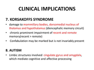 CLINICAL IMPLICATIONS
7. KORSAKOFFS SYNDROME
• damage to mammillary bodies, dorsomedial nucleus of
thalamus and hypothalamus (diencephalic memory circuit)
• chronic prominent impairment of recent and remote
memory(recent > remote)
• Confabulation may be marked but is not invariably present
8. AUTISM
• Limbic structures involved cingulate gyrus and amygdala,
which mediate cognitive and affective processing
 