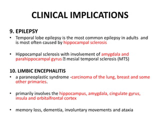 CLINICAL IMPLICATIONS
9. EPILEPSY
• Temporal lobe epilepsy is the most common epilepsy in adults and
is most often caused by hippocampal sclerosis
• Hippocampal sclerosis with involvement of amygdala and
parahippocampal gyrus mesial temporal sclerosis (MTS)
10. LIMBIC ENCEPHALITIS
• a paraneoplastic syndrome -carcinoma of the lung, breast and some
other primaries.
• primarily involves the hippocampus, amygdala, cingulate gyrus,
insula and orbitalfrontal cortex
• memory loss, dementia, involuntary movements and ataxia
 